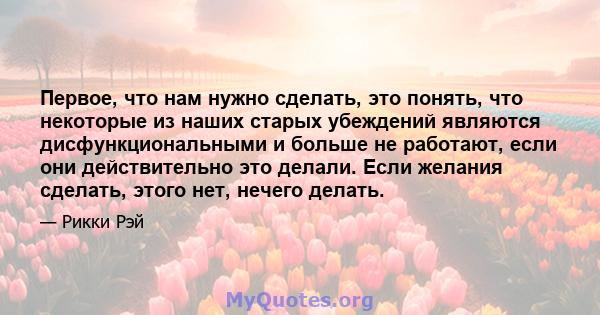 Первое, что нам нужно сделать, это понять, что некоторые из наших старых убеждений являются дисфункциональными и больше не работают, если они действительно это делали. Если желания сделать, этого нет, нечего делать.