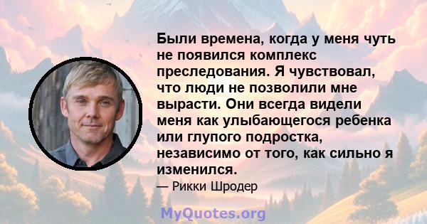 Были времена, когда у меня чуть не появился комплекс преследования. Я чувствовал, что люди не позволили мне вырасти. Они всегда видели меня как улыбающегося ребенка или глупого подростка, независимо от того, как сильно