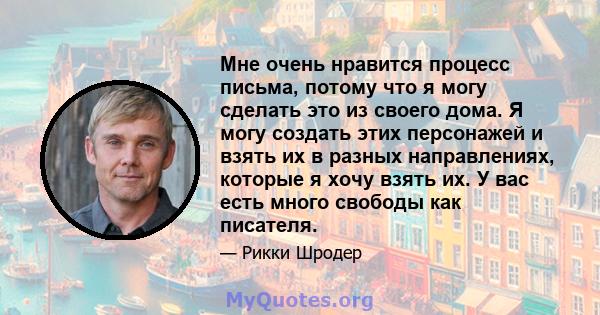 Мне очень нравится процесс письма, потому что я могу сделать это из своего дома. Я могу создать этих персонажей и взять их в разных направлениях, которые я хочу взять их. У вас есть много свободы как писателя.