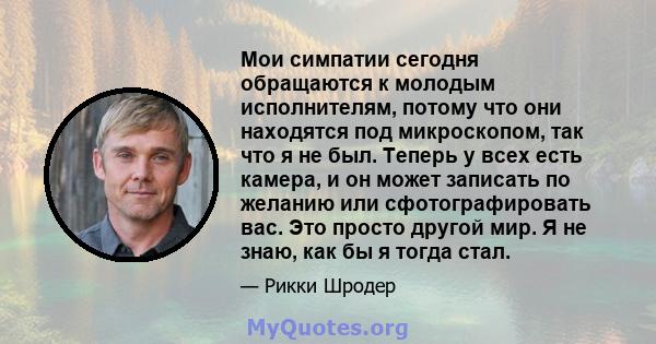 Мои симпатии сегодня обращаются к молодым исполнителям, потому что они находятся под микроскопом, так что я не был. Теперь у всех есть камера, и он может записать по желанию или сфотографировать вас. Это просто другой