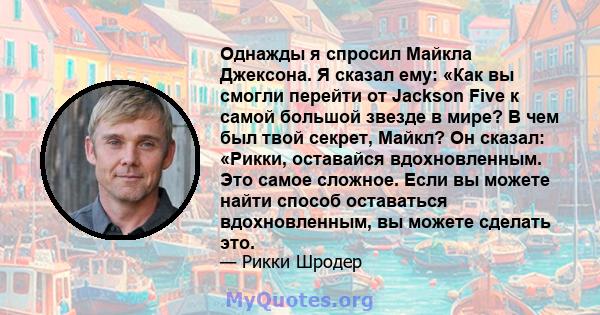 Однажды я спросил Майкла Джексона. Я сказал ему: «Как вы смогли перейти от Jackson Five к самой большой звезде в мире? В чем был твой секрет, Майкл? Он сказал: «Рикки, оставайся вдохновленным. Это самое сложное. Если вы 