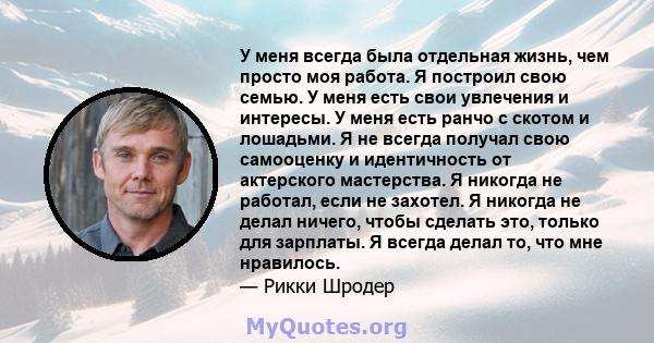 У меня всегда была отдельная жизнь, чем просто моя работа. Я построил свою семью. У меня есть свои увлечения и интересы. У меня есть ранчо с скотом и лошадьми. Я не всегда получал свою самооценку и идентичность от