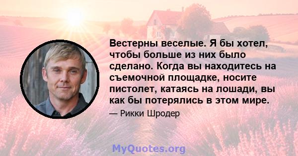 Вестерны веселые. Я бы хотел, чтобы больше из них было сделано. Когда вы находитесь на съемочной площадке, носите пистолет, катаясь на лошади, вы как бы потерялись в этом мире.