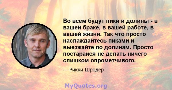 Во всем будут пики и долины - в вашей браке, в вашей работе, в вашей жизни. Так что просто наслаждайтесь пиками и выезжайте по долинам. Просто постарайся не делать ничего слишком опрометчивого.