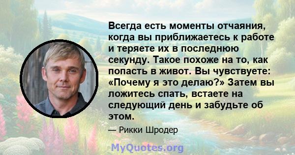 Всегда есть моменты отчаяния, когда вы приближаетесь к работе и теряете их в последнюю секунду. Такое похоже на то, как попасть в живот. Вы чувствуете: «Почему я это делаю?» Затем вы ложитесь спать, встаете на следующий 