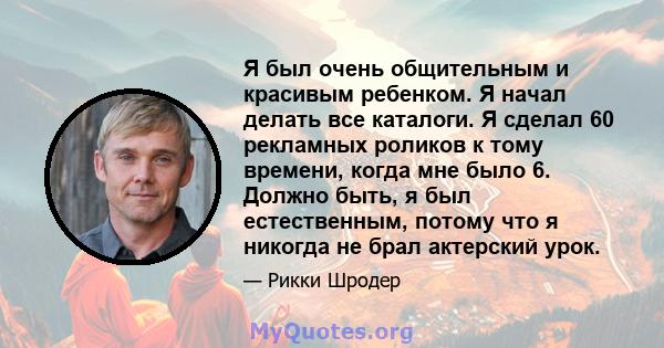 Я был очень общительным и красивым ребенком. Я начал делать все каталоги. Я сделал 60 рекламных роликов к тому времени, когда мне было 6. Должно быть, я был естественным, потому что я никогда не брал актерский урок.