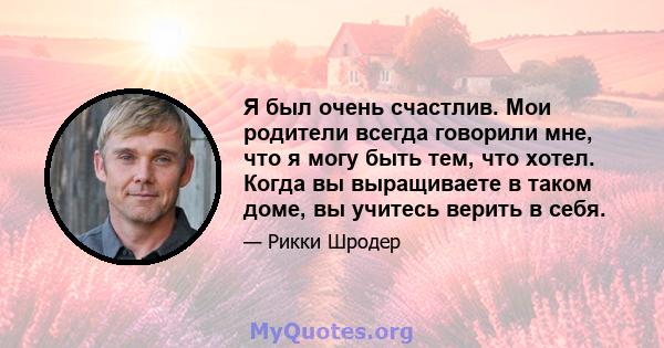 Я был очень счастлив. Мои родители всегда говорили мне, что я могу быть тем, что хотел. Когда вы выращиваете в таком доме, вы учитесь верить в себя.