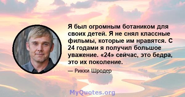 Я был огромным ботаником для своих детей. Я не снял классные фильмы, которые им нравятся. С 24 годами я получил большое уважение. «24» сейчас, это бедра, это их поколение.