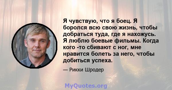 Я чувствую, что я боец. Я боролся всю свою жизнь, чтобы добраться туда, где я нахожусь. Я люблю боевые фильмы. Когда кого -то сбивают с ног, мне нравится болеть за него, чтобы добиться успеха.