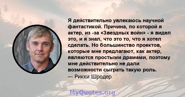 Я действительно увлекаюсь научной фантастикой. Причина, по которой я актер, из -за «Звездных войн» - я видел это, и я знал, что это то, что я хотел сделать. Но большинство проектов, которые мне предлагают, как актер,