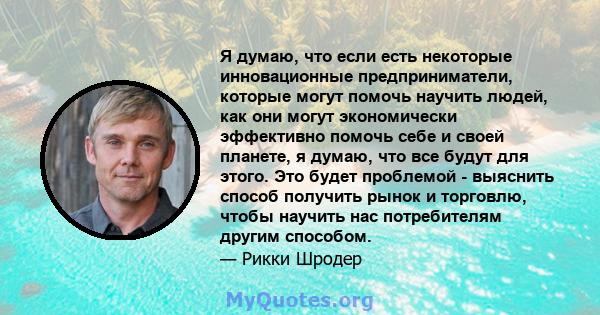 Я думаю, что если есть некоторые инновационные предприниматели, которые могут помочь научить людей, как они могут экономически эффективно помочь себе и своей планете, я думаю, что все будут для этого. Это будет