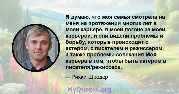 Я думаю, что моя семья смотрела на меня на протяжении многих лет в моей карьере, в моей погоне за моей карьерой, и они видели проблемы и борьбу, которые происходят с актером, с писателем и режиссером, а также проблемы