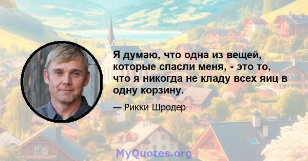 Я думаю, что одна из вещей, которые спасли меня, - это то, что я никогда не кладу всех яиц в одну корзину.