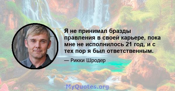 Я не принимал бразды правления в своей карьере, пока мне не исполнилось 21 год, и с тех пор я был ответственным.