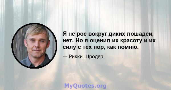 Я не рос вокруг диких лошадей, нет. Но я оценил их красоту и их силу с тех пор, как помню.