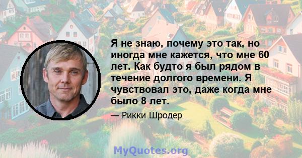 Я не знаю, почему это так, но иногда мне кажется, что мне 60 лет. Как будто я был рядом в течение долгого времени. Я чувствовал это, даже когда мне было 8 лет.