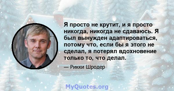 Я просто не крутит, и я просто никогда, никогда не сдаваюсь. Я был вынужден адаптироваться, потому что, если бы я этого не сделал, я потерял вдохновение только то, что делал.