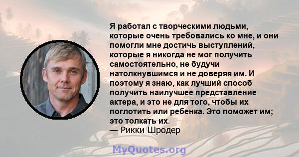 Я работал с творческими людьми, которые очень требовались ко мне, и они помогли мне достичь выступлений, которые я никогда не мог получить самостоятельно, не будучи натолкнувшимся и не доверяя им. И поэтому я знаю, как