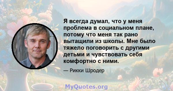 Я всегда думал, что у меня проблема в социальном плане, потому что меня так рано вытащили из школы. Мне было тяжело поговорить с другими детьми и чувствовать себя комфортно с ними.