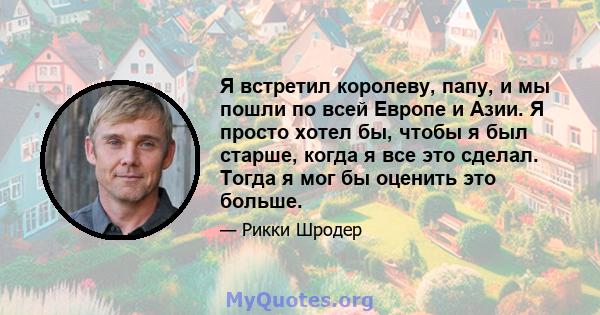 Я встретил королеву, папу, и мы пошли по всей Европе и Азии. Я просто хотел бы, чтобы я был старше, когда я все это сделал. Тогда я мог бы оценить это больше.