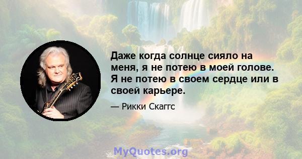 Даже когда солнце сияло на меня, я не потею в моей голове. Я не потею в своем сердце или в своей карьере.