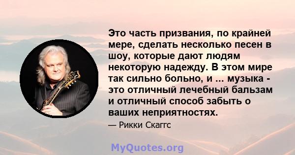 Это часть призвания, по крайней мере, сделать несколько песен в шоу, которые дают людям некоторую надежду. В этом мире так сильно больно, и ... музыка - это отличный лечебный бальзам и отличный способ забыть о ваших