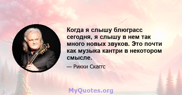 Когда я слышу блюграсс сегодня, я слышу в нем так много новых звуков. Это почти как музыка кантри в некотором смысле.