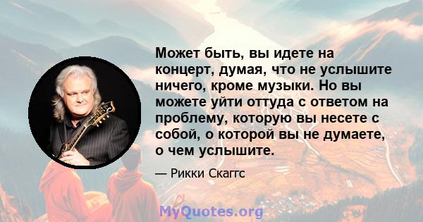 Может быть, вы идете на концерт, думая, что не услышите ничего, кроме музыки. Но вы можете уйти оттуда с ответом на проблему, которую вы несете с собой, о которой вы не думаете, о чем услышите.