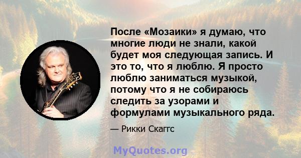 После «Мозаики» я думаю, что многие люди не знали, какой будет моя следующая запись. И это то, что я люблю. Я просто люблю заниматься музыкой, потому что я не собираюсь следить за узорами и формулами музыкального ряда.