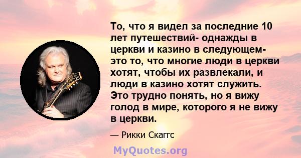 То, что я видел за последние 10 лет путешествий- однажды в церкви и казино в следующем- это то, что многие люди в церкви хотят, чтобы их развлекали, и люди в казино хотят служить. Это трудно понять, но я вижу голод в