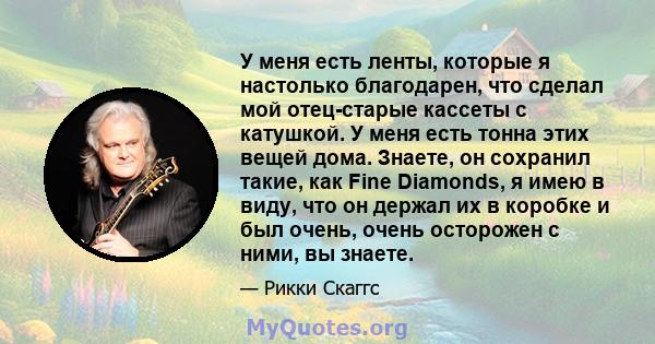 У меня есть ленты, которые я настолько благодарен, что сделал мой отец-старые кассеты с катушкой. У меня есть тонна этих вещей дома. Знаете, он сохранил такие, как Fine Diamonds, я имею в виду, что он держал их в