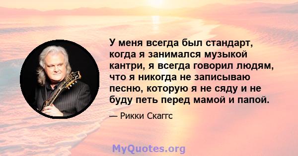 У меня всегда был стандарт, когда я занимался музыкой кантри, я всегда говорил людям, что я никогда не записываю песню, которую я не сяду и не буду петь перед мамой и папой.