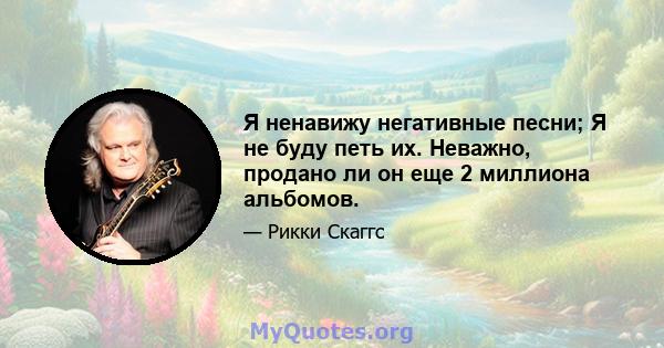 Я ненавижу негативные песни; Я не буду петь их. Неважно, продано ли он еще 2 миллиона альбомов.