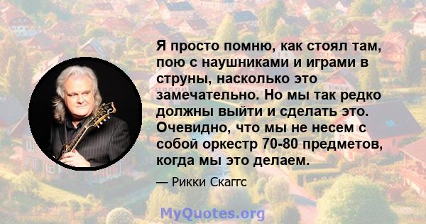 Я просто помню, как стоял там, пою с наушниками и играми в струны, насколько это замечательно. Но мы так редко должны выйти и сделать это. Очевидно, что мы не несем с собой оркестр 70-80 предметов, когда мы это делаем.