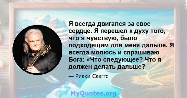 Я всегда двигался за свое сердце. Я перешел к духу того, что я чувствую, было подходящим для меня дальше. Я всегда молюсь и спрашиваю Бога: «Что следующее? Что я должен делать дальше?