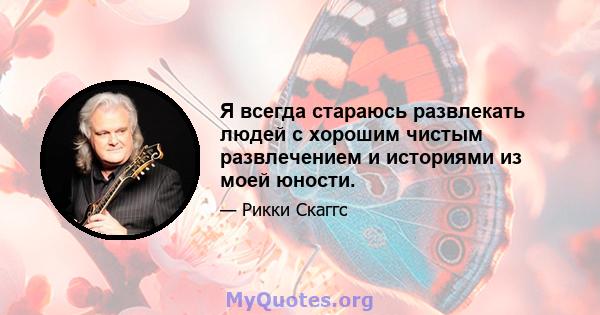 Я всегда стараюсь развлекать людей с хорошим чистым развлечением и историями из моей юности.