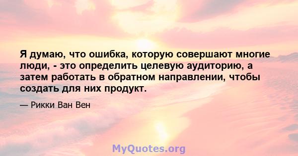 Я думаю, что ошибка, которую совершают многие люди, - это определить целевую аудиторию, а затем работать в обратном направлении, чтобы создать для них продукт.