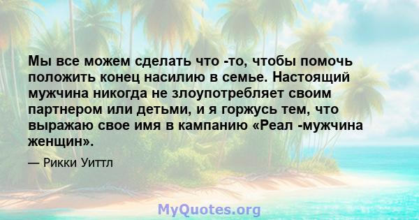 Мы все можем сделать что -то, чтобы помочь положить конец насилию в семье. Настоящий мужчина никогда не злоупотребляет своим партнером или детьми, и я горжусь тем, что выражаю свое имя в кампанию «Реал -мужчина женщин».