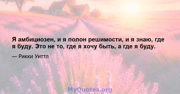 Я амбициозен, и я полон решимости, и я знаю, где я буду. Это не то, где я хочу быть, а где я буду.