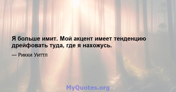 Я больше имит. Мой акцент имеет тенденцию дрейфовать туда, где я нахожусь.