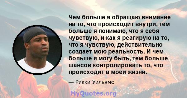 Чем больше я обращаю внимание на то, что происходит внутри, тем больше я понимаю, что я себя чувствую, и как я реагирую на то, что я чувствую, действительно создает мою реальность. И чем больше я могу быть, тем больше