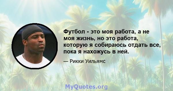 Футбол - это моя работа, а не моя жизнь, но это работа, которую я собираюсь отдать все, пока я нахожусь в ней.