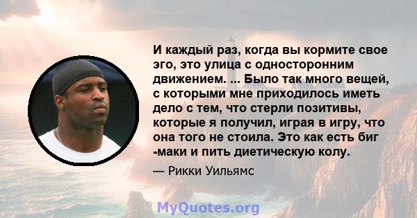 И каждый раз, когда вы кормите свое эго, это улица с односторонним движением. ... Было так много вещей, с которыми мне приходилось иметь дело с тем, что стерли позитивы, которые я получил, играя в игру, что она того не