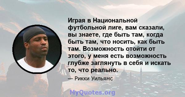 Играя в Национальной футбольной лиге, вам сказали, вы знаете, где быть там, когда быть там, что носить, как быть там. Возможность отойти от этого, у меня есть возможность глубже заглянуть в себя и искать то, что реально.