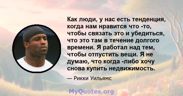 Как люди, у нас есть тенденция, когда нам нравится что -то, чтобы связать это и убедиться, что это там в течение долгого времени. Я работал над тем, чтобы отпустить вещи. Я не думаю, что когда -либо хочу снова купить