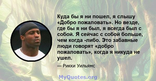 Куда бы я ни пошел, я слышу «Добро пожаловать». Но везде, где бы я ни был, я всегда был с собой. Я сейчас с собой больше, чем когда -либо. Это забавные люди говорят «добро пожаловать», когда я никуда не ушел.