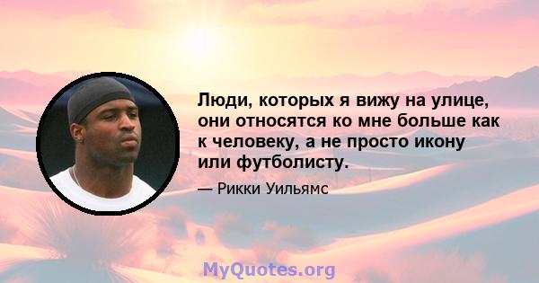 Люди, которых я вижу на улице, они относятся ко мне больше как к человеку, а не просто икону или футболисту.