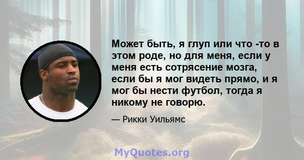 Может быть, я глуп или что -то в этом роде, но для меня, если у меня есть сотрясение мозга, если бы я мог видеть прямо, и я мог бы нести футбол, тогда я никому не говорю.