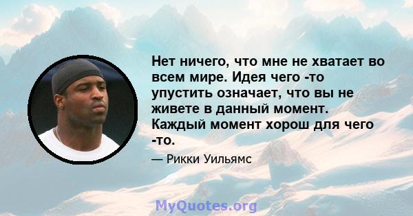 Нет ничего, что мне не хватает во всем мире. Идея чего -то упустить означает, что вы не живете в данный момент. Каждый момент хорош для чего -то.