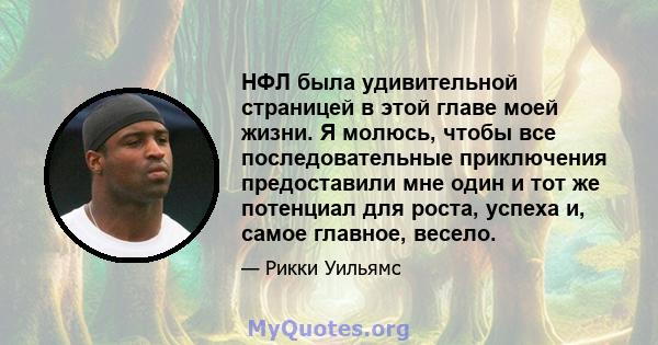 НФЛ была удивительной страницей в этой главе моей жизни. Я молюсь, чтобы все последовательные приключения предоставили мне один и тот же потенциал для роста, успеха и, самое главное, весело.